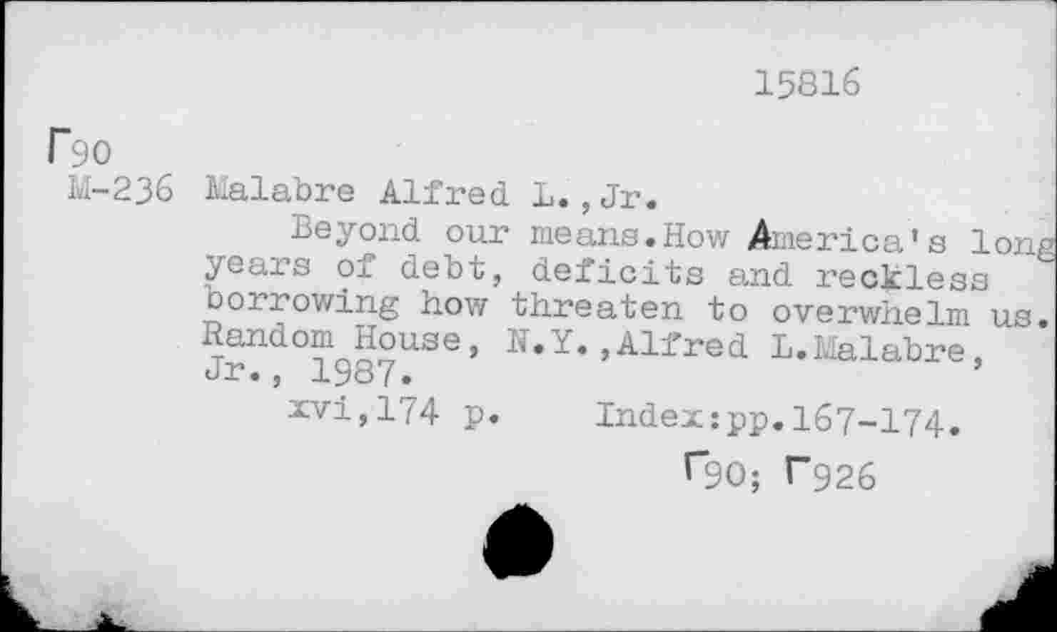 ﻿15816
rsio
M-236
Malabre Alfred 1.,Jr.
Beyond our means.How America’s long years of debt, deficits and reckless oorrowing how threaten to overwhelm us. Random House, N.Y.,Alfred L.Malabre, dp•, iy87•
xvi,174 p. Index:pp.167-174.
^90; P926